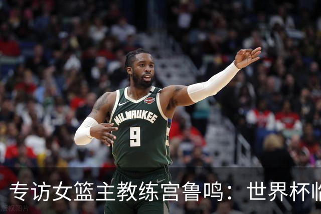 专访女篮主教练宫鲁鸣：世界杯临近，队伍正逐渐成形
