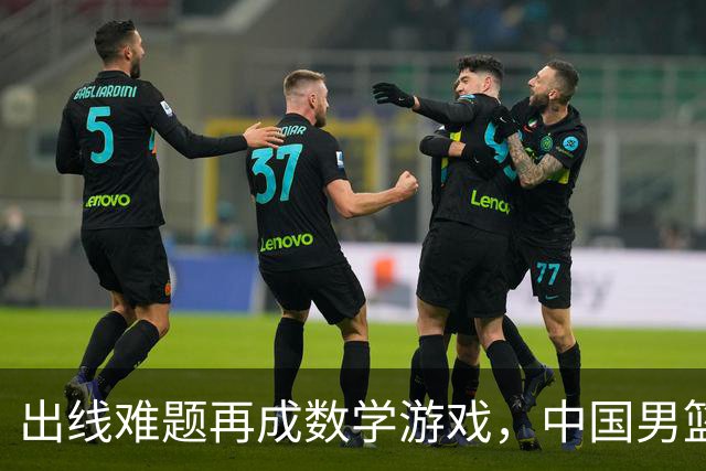 出线难题再成数学游戏，中国男篮亲手把自己逼到悬崖边