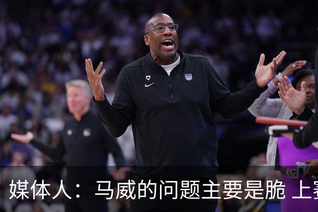 媒体人：马威的问题主要是脆 上赛季的60场出勤已经是生涯之最