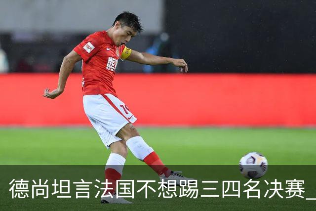 德尚坦言法国不想踢三四名决赛 但穿上这身球衣就有责任夺铜