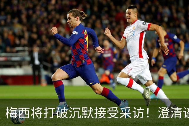梅西将打破沉默接受采访！澄清谣言回击阴谋论 密友：他没输不起
