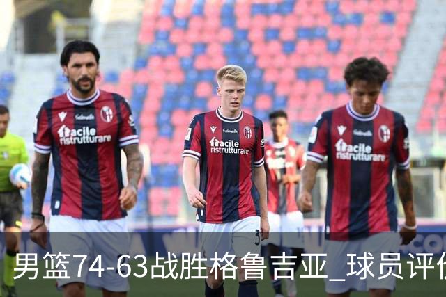男篮74-63战胜格鲁吉亚 球员评价：3人优秀，4人及格，3人低迷