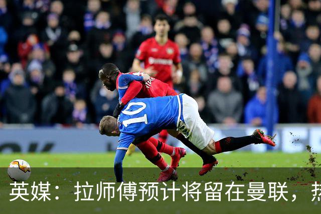 英媒：拉师傅预计将留在曼联，热刺、阿森纳、切尔西曾关注他