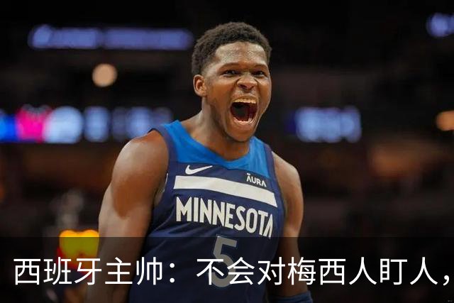 西班牙主帅：不会对梅西人盯人，曾向博斯克讨教