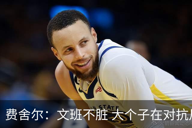 费舍尔：文班不脏 大个子在对抗尺度上就是吃亏 奥尼尔也会反击