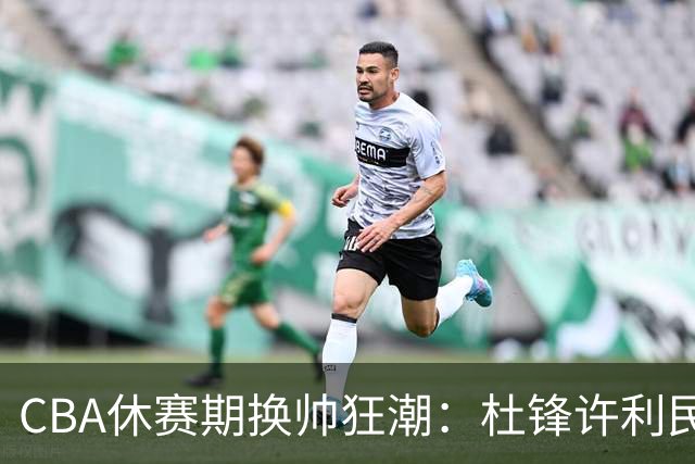 CBA休赛期换帅狂潮：杜锋许利民郑永刚潘江领衔离任 北控新主帅未官宣
