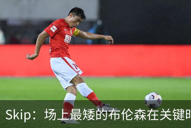 Skip：场上最矮的布伦森在关键时刻完胜了最高的文班亚马