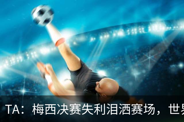 TA：梅西决赛失利泪洒赛场，世界杯最后一舞以亚军收场